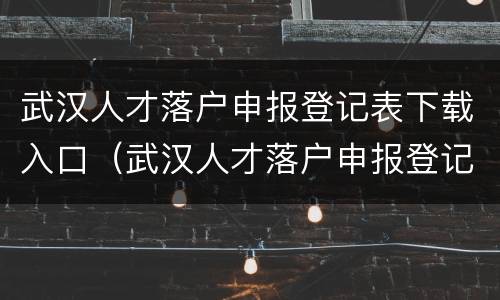 武汉人才落户申报登记表下载入口（武汉人才落户申报登记表下载入口官网）