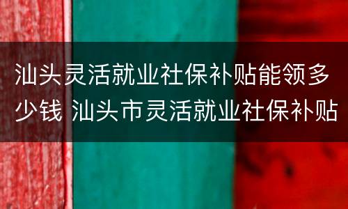 汕头灵活就业社保补贴能领多少钱 汕头市灵活就业社保补贴