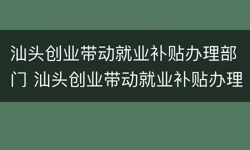 汕头创业带动就业补贴办理部门 汕头创业带动就业补贴办理部门在哪里
