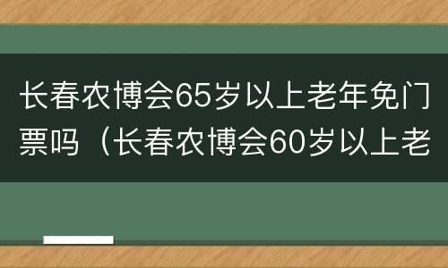 长春农博会65岁以上老年免门票吗（长春农博会60岁以上老人用买票吗）