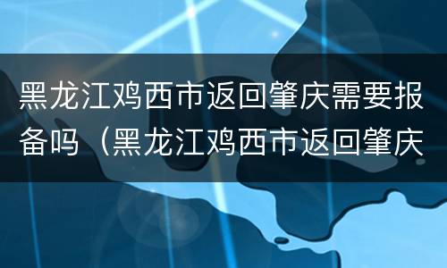 黑龙江鸡西市返回肇庆需要报备吗（黑龙江鸡西市返回肇庆需要报备吗）