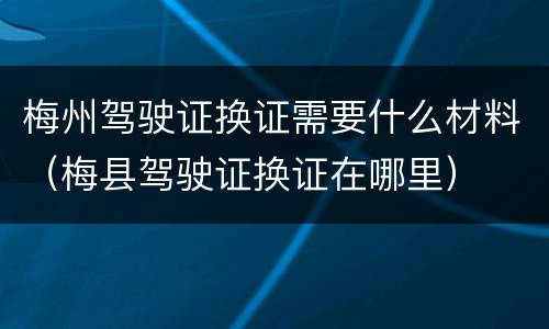 梅州驾驶证换证需要什么材料（梅县驾驶证换证在哪里）