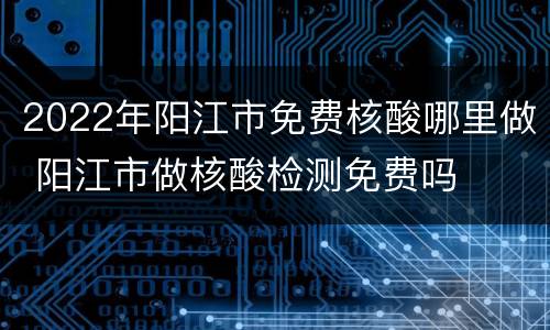 2022年阳江市免费核酸哪里做 阳江市做核酸检测免费吗