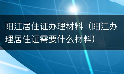阳江居住证办理材料（阳江办理居住证需要什么材料）