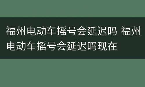 福州电动车摇号会延迟吗 福州电动车摇号会延迟吗现在