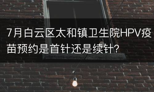 7月白云区太和镇卫生院HPV疫苗预约是首针还是续针？