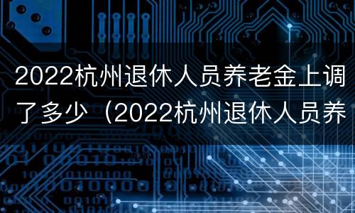 2022杭州退休人员养老金上调了多少（2022杭州退休人员养老金上调了多少呢）