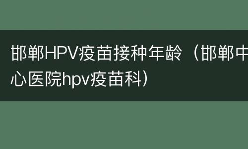 邯郸HPV疫苗接种年龄（邯郸中心医院hpv疫苗科）
