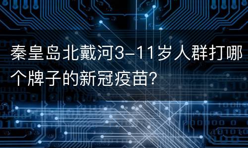 秦皇岛北戴河3-11岁人群打哪个牌子的新冠疫苗？