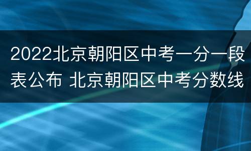 2022北京朝阳区中考一分一段表公布 北京朝阳区中考分数线2021年公布
