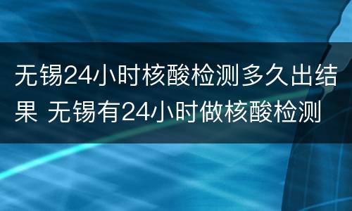 无锡24小时核酸检测多久出结果 无锡有24小时做核酸检测