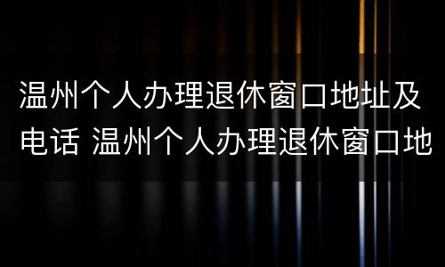温州个人办理退休窗口地址及电话 温州个人办理退休窗口地址及电话查询