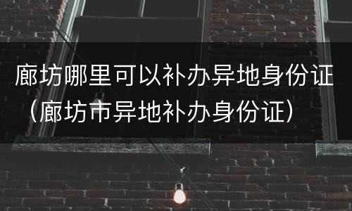 廊坊哪里可以补办异地身份证（廊坊市异地补办身份证）