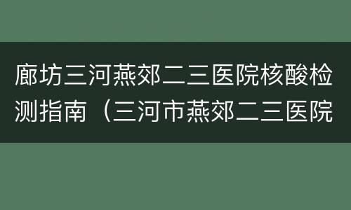 廊坊三河燕郊二三医院核酸检测指南（三河市燕郊二三医院核酸检测）