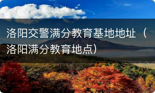 洛阳交警满分教育基地地址（洛阳满分教育地点）