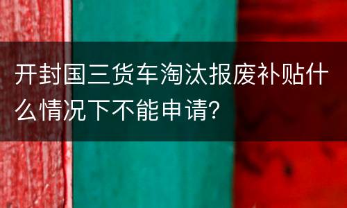 开封国三货车淘汰报废补贴什么情况下不能申请？
