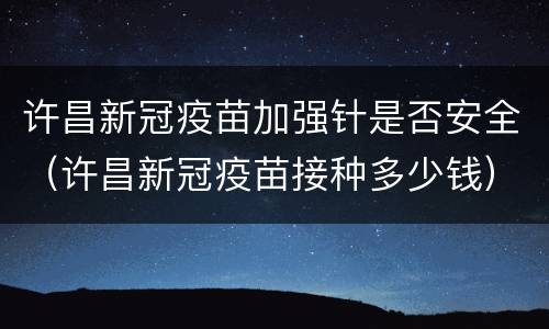 许昌新冠疫苗加强针是否安全（许昌新冠疫苗接种多少钱）