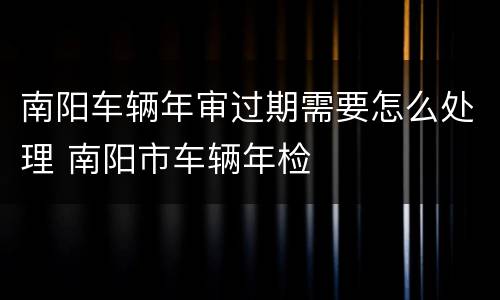 南阳车辆年审过期需要怎么处理 南阳市车辆年检
