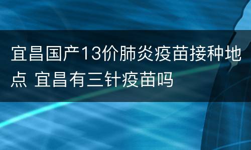 宜昌国产13价肺炎疫苗接种地点 宜昌有三针疫苗吗