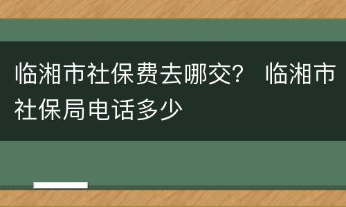 临湘市社保费去哪交？ 临湘市社保局电话多少