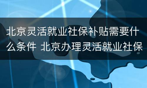 北京灵活就业社保补贴需要什么条件 北京办理灵活就业社保补贴