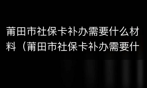 莆田市社保卡补办需要什么材料（莆田市社保卡补办需要什么材料和手续）
