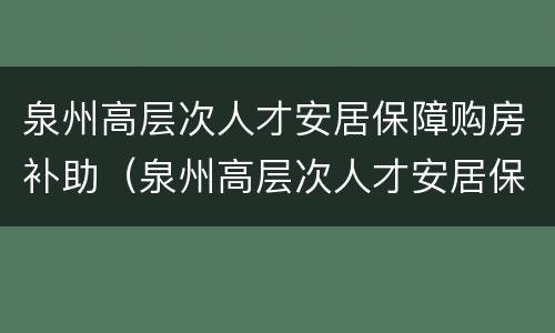 泉州高层次人才安居保障购房补助（泉州高层次人才安居保障购房补助多少）