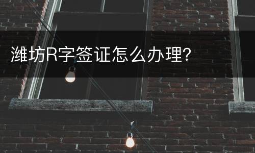 潍坊R字签证怎么办理？
