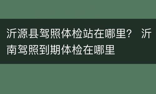 沂源县驾照体检站在哪里？ 沂南驾照到期体检在哪里