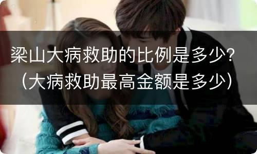 梁山大病救助的比例是多少？（大病救助最高金额是多少）