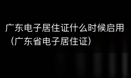 广东电子居住证什么时候启用（广东省电子居住证）