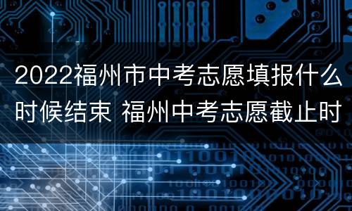 2022福州市中考志愿填报什么时候结束 福州中考志愿截止时间