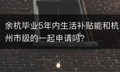 余杭毕业5年内生活补贴能和杭州市级的一起申请吗？