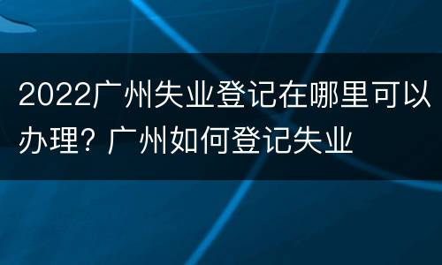 2022广州失业登记在哪里可以办理? 广州如何登记失业