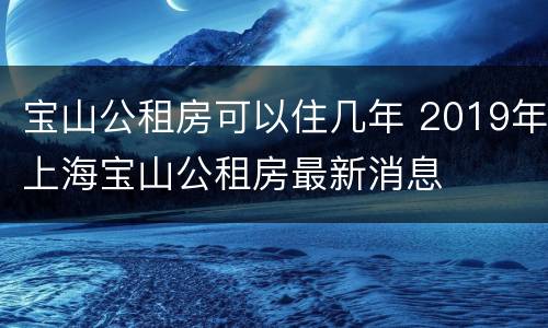 宝山公租房可以住几年 2019年上海宝山公租房最新消息