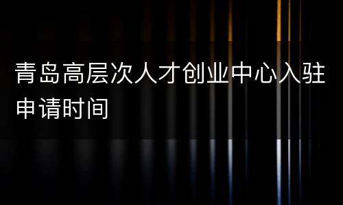 青岛高层次人才创业中心入驻申请时间