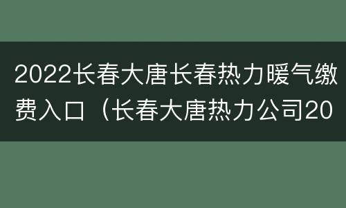 2022长春大唐长春热力暖气缴费入口（长春大唐热力公司2020年供热）