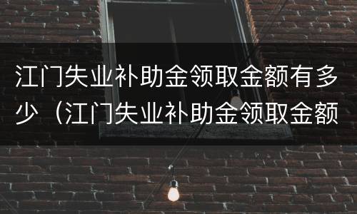 江门失业补助金领取金额有多少（江门失业补助金领取金额有多少钱）
