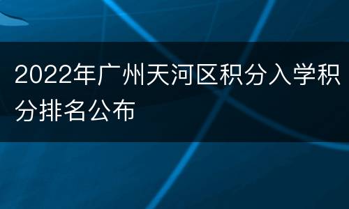 2022年广州天河区积分入学积分排名公布