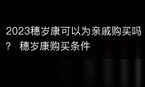 2023穗岁康可以为亲戚购买吗？ 穗岁康购买条件
