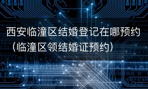 西安临潼区结婚登记在哪预约（临潼区领结婚证预约）