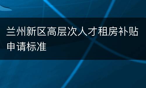 兰州新区高层次人才租房补贴申请标准