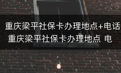 重庆梁平社保卡办理地点+电话 重庆梁平社保卡办理地点 电话查询