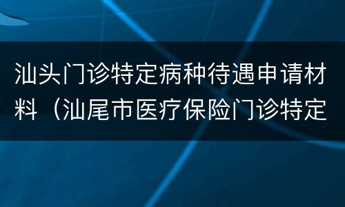 汕头门诊特定病种待遇申请材料（汕尾市医疗保险门诊特定病种申请表）