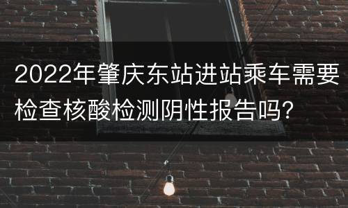 2022年肇庆东站进站乘车需要检查核酸检测阴性报告吗？