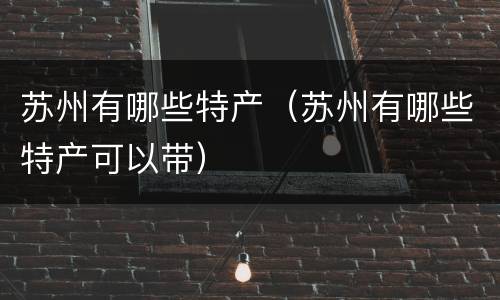 苏州有哪些特产（苏州有哪些特产可以带）