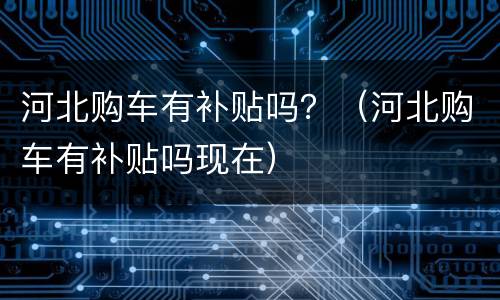 河北购车有补贴吗？（河北购车有补贴吗现在）