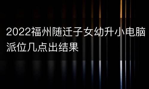 2022福州随迁子女幼升小电脑派位几点出结果