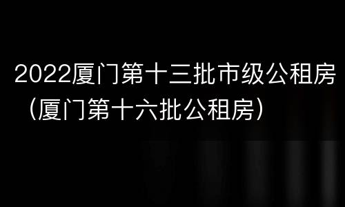 2022厦门第十三批市级公租房（厦门第十六批公租房）