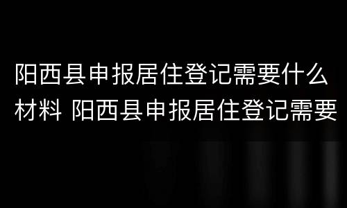 阳西县申报居住登记需要什么材料 阳西县申报居住登记需要什么材料和材料